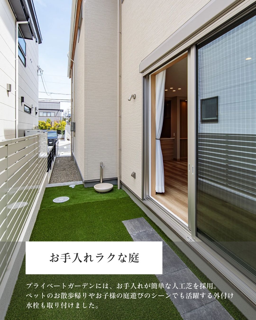 注文住宅のリビングからフラットにつながる中庭。手入れが簡単な人工芝が敷かれ、目隠しフェンスでプライベートが守られた空間。散歩帰りのペットや子供の泥汚れをサッと流せる便利な外付け水栓を完備。